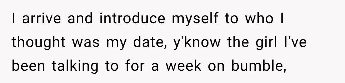I arrive and introduce myself to who I thought was my date, y'know the girl I've been talking to for a week on bumble,