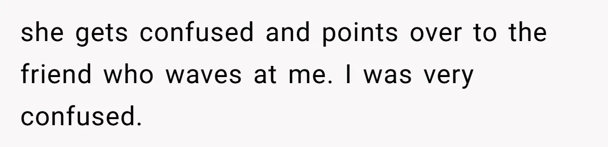 she gets confused and points over to the friend who waves at me. I was very confused.