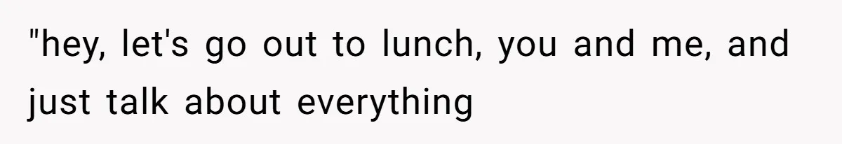"hey, let's go out to lunch, you and me, and just talk about everything