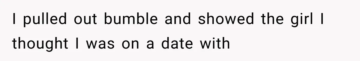 I pulled out bumble and showed the girl I thought I was on a date with