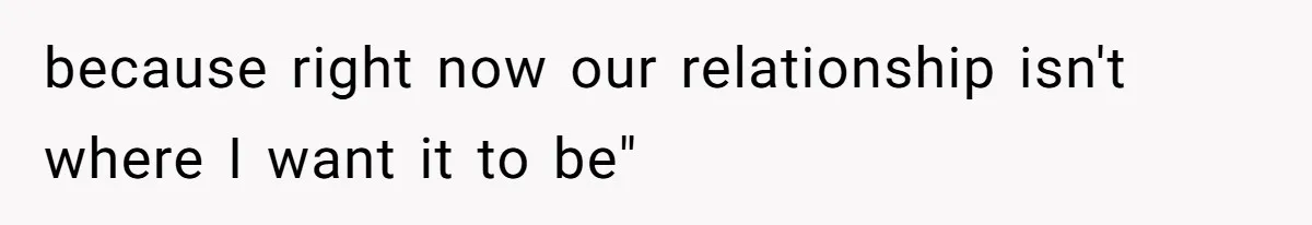 because right now our relationship isn't where I want it to be"