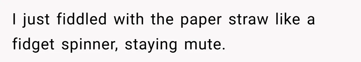 I just fiddled with the paper straw like a fidget spinner, staying mute.