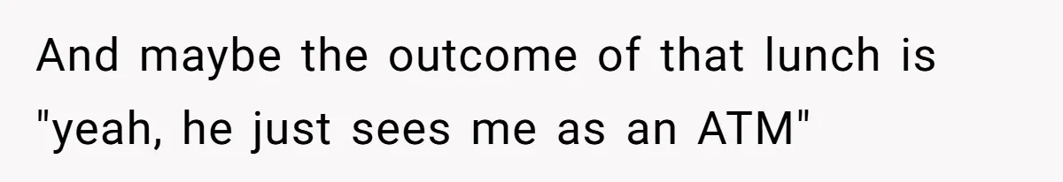And maybe the outcome of that lunch is "yeah, he just sees me as an ATM"