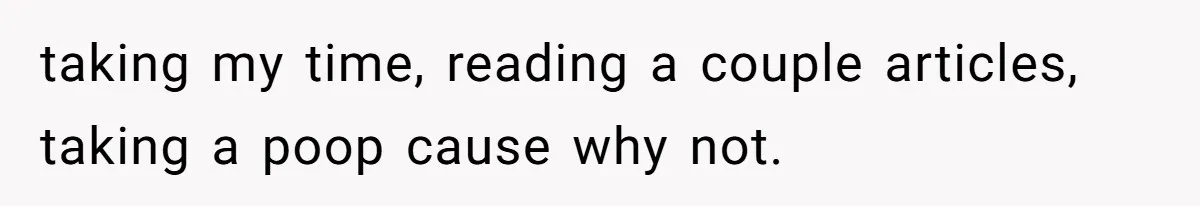 taking my time, reading a couple articles, taking a poop cause why not.