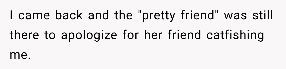 I came back and the "pretty friend" was still there to apologize for her friend catfishing me.