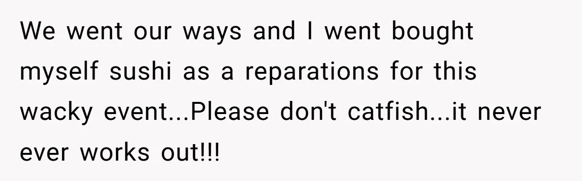 We went our ways and I went bought myself sushi as a reparations for this wacky event...Please don't catfish...it never ever works out!!!