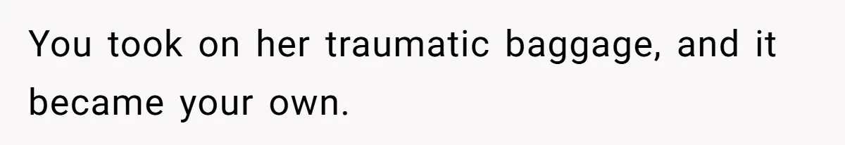You took on her traumatic baggage, and it became your own.
