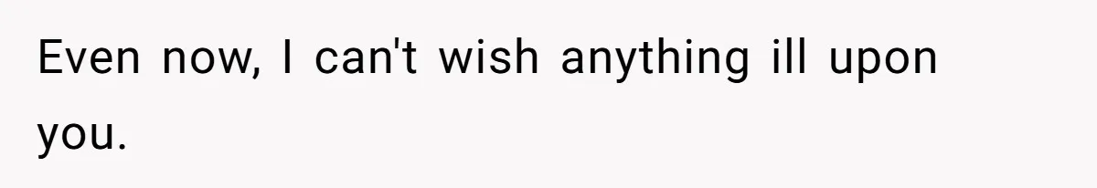Even now, I can't wish anything ill upon you.