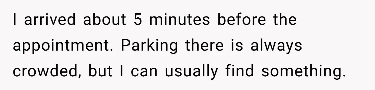 I arrived about 5 minutes before the appointment. Parking there is always crowded, but I can usually find something.