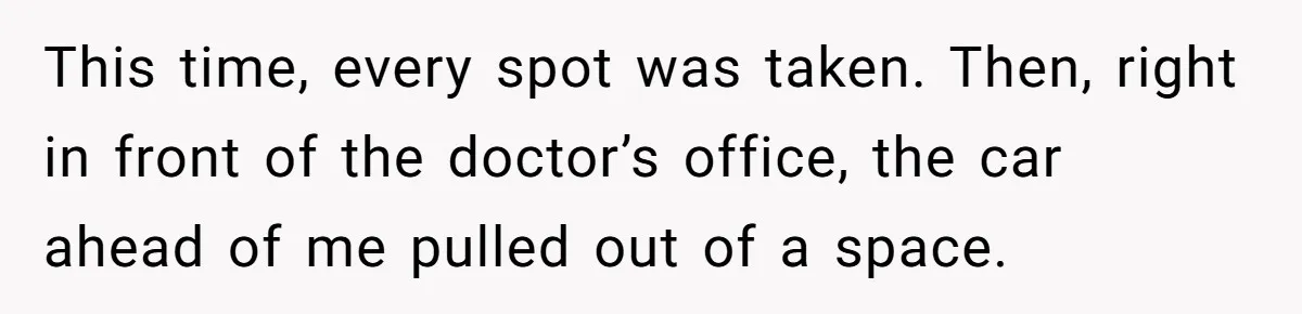This time, every spot was taken. Then, right in front of the doctor’s office, the car ahead of me pulled out of a space.