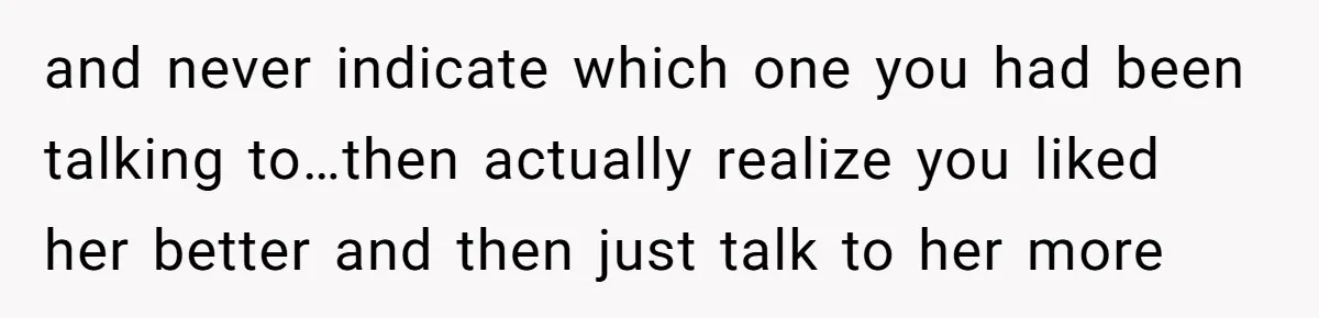 and never indicate which one you had been talking to…then actually realize you liked her better and then just talk to her more