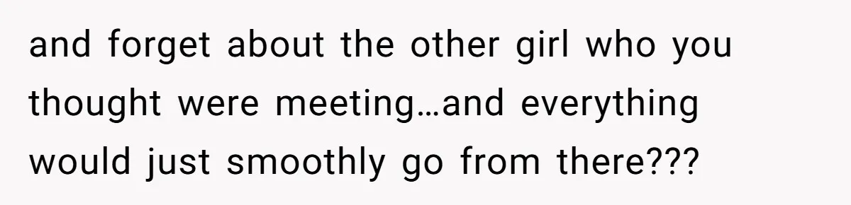 and forget about the other girl who you thought were meeting…and everything would just smoothly go from there???
