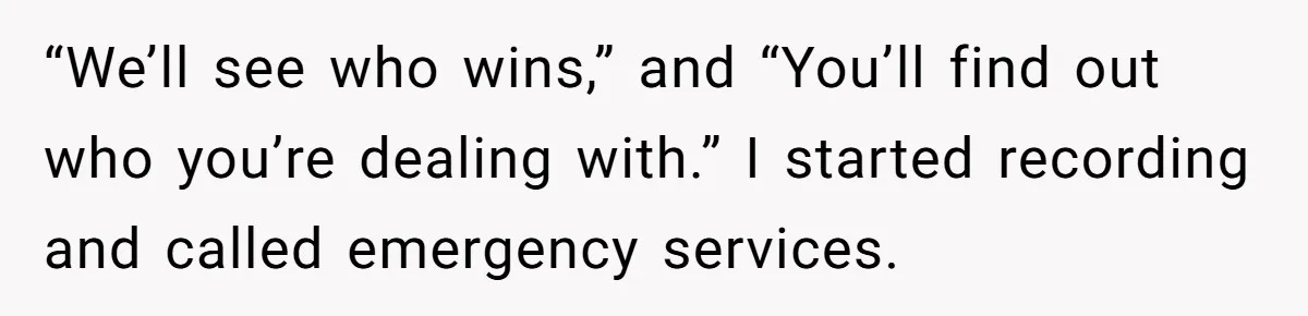 “We’ll see who wins,” and “You’ll find out who you’re dealing with.” I started recording and called emergency services.