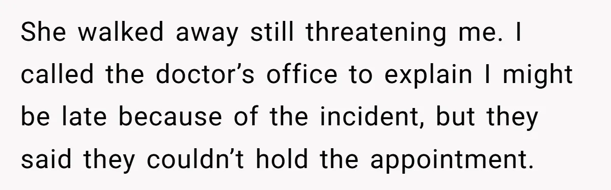 She walked away still threatening me. I called the doctor’s office to explain I might be late because of the incident, but they said they couldn’t hold the appointment.