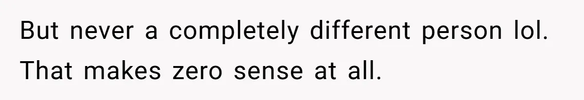 But never a completely different person lol. That makes zero sense at all.
