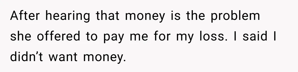 After hearing that money is the problem she offered to pay me for my loss. I said I didn’t want money.
