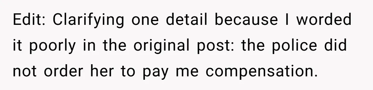 Edit: Clarifying one detail because I worded it poorly in the original post: the police did not order her to pay me compensation.