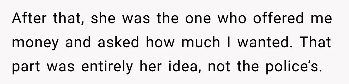 After that, she was the one who offered me money and asked how much I wanted. That part was entirely her idea, not the police’s.
