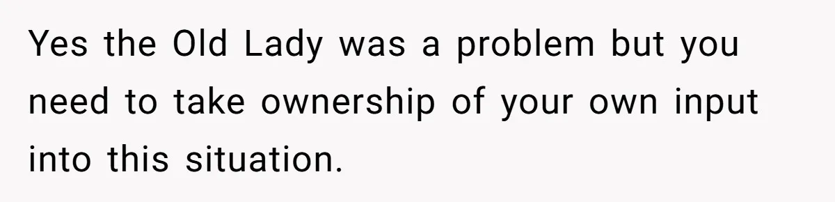 Yes the Old Lady was a problem but you need to take ownership of your own input into this situation.