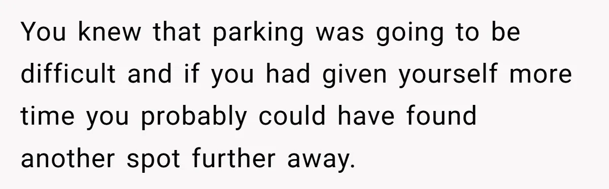 You knew that parking was going to be difficult and if you had given yourself more time you probably could have found another spot further away.