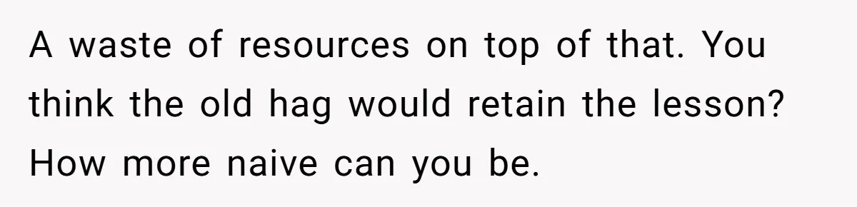A waste of resources on top of that. You think the old hag would retain the lesson? How more naive can you be.