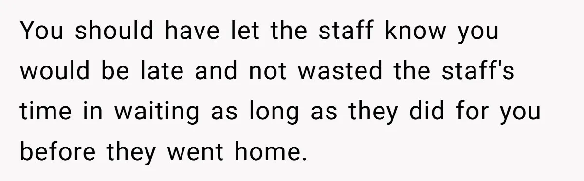 You should have let the staff know you would be late and not wasted the staff's time in waiting as long as they did for you before they went home.