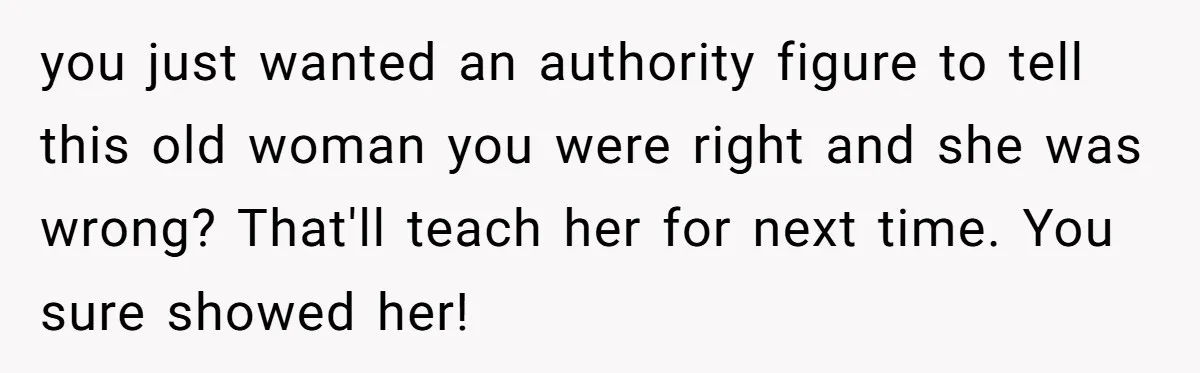 you just wanted an authority figure to tell this old woman you were right and she was wrong? That'll teach her for next time. You sure showed her!