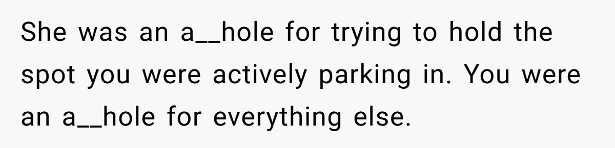 She was an a__hole for trying to hold the spot you were actively parking in. You were an a__hole for everything else.