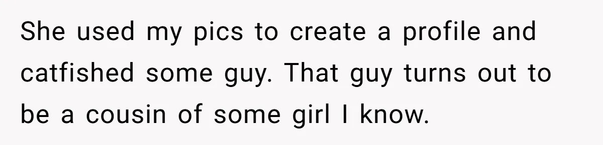 She used my pics to create a profile and catfished some guy. That guy turns out to be a cousin of some girl I know.