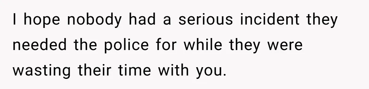 I hope nobody had a serious incident they needed the police for while they were wasting their time with you.
