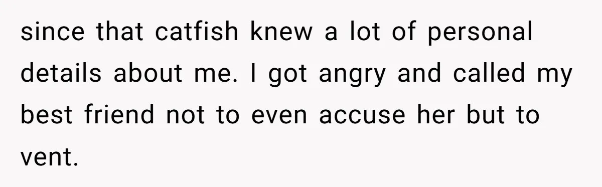 since that catfish knew a lot of personal details about me. I got angry and called my best friend not to even accuse her but to vent.