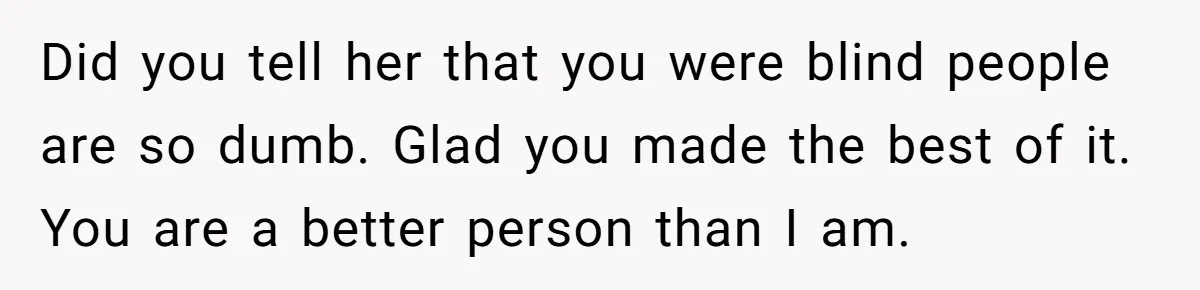 Did you tell her that you were blind people are so dumb. Glad you made the best of it. You are a better person than I am.