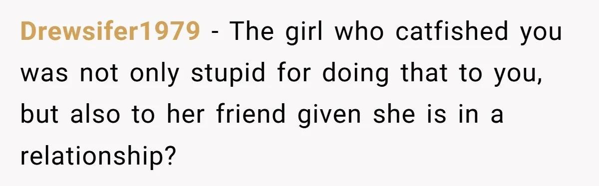 Drewsifer1979 − The girl who catfished you was not only stupid for doing that to you, but also to her friend given she is in a relationship?