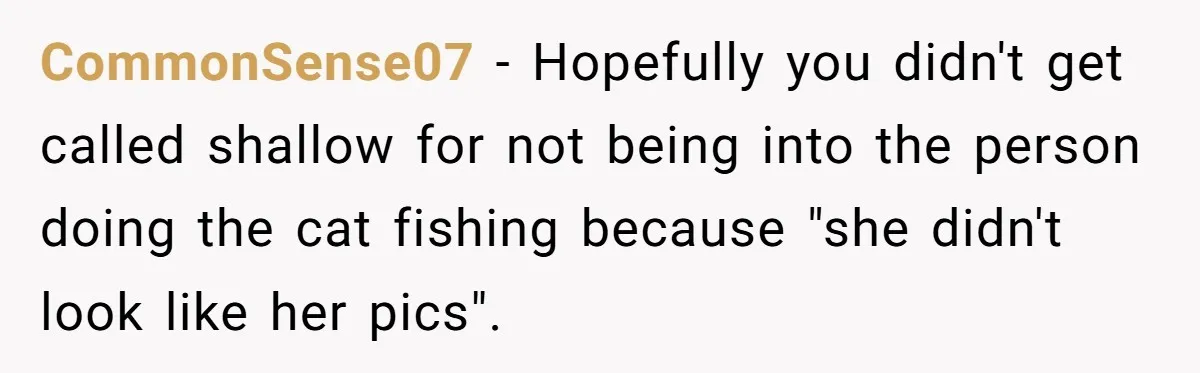 CommonSense07 − Hopefully you didn't get called shallow for not being into the person doing the cat fishing because "she didn't look like her pics".