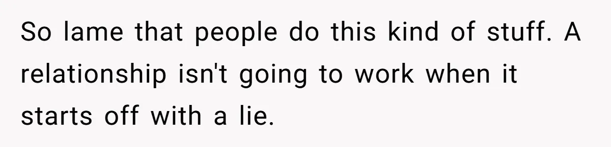 So lame that people do this kind of stuff. A relationship isn't going to work when it starts off with a lie.
