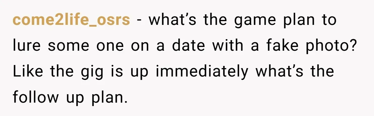 come2life_osrs − what’s the game plan to lure some one on a date with a fake photo? Like the gig is up immediately what’s the follow up plan.