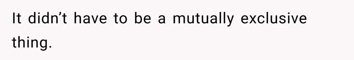 It didn’t have to be a mutually exclusive thing.