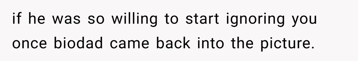 if he was so willing to start ignoring you once biodad came back into the picture.