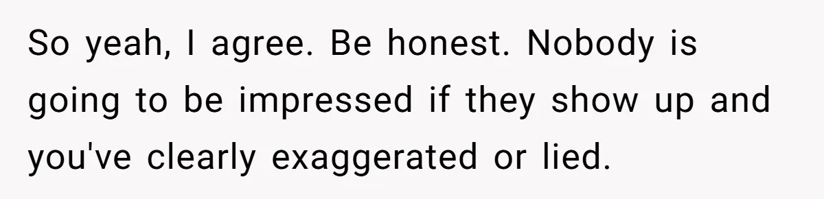 So yeah, I agree. Be honest. Nobody is going to be impressed if they show up and you've clearly exaggerated or lied.