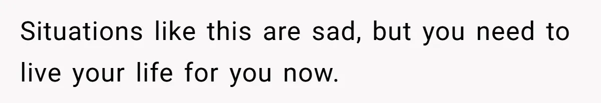 Situations like this are sad, but you need to live your life for you now.