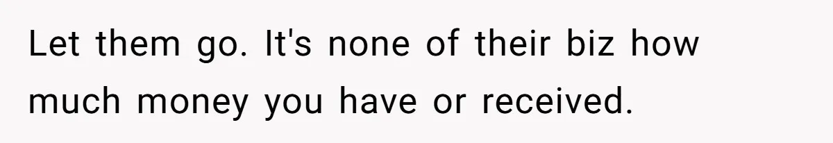 Let them go. It's none of their biz how much money you have or received.