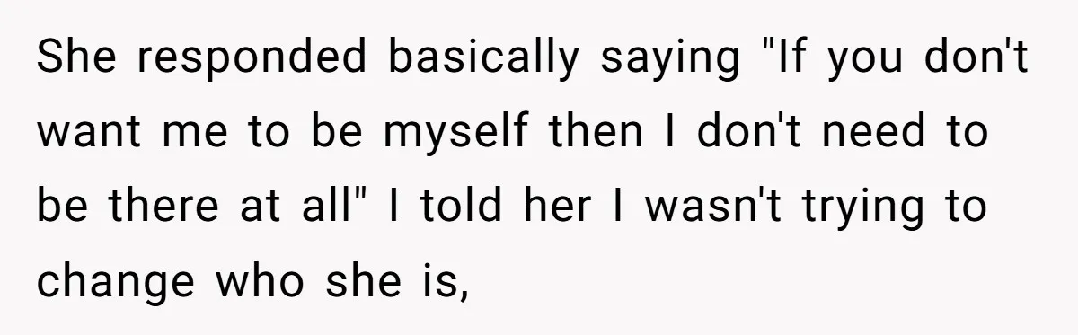 She responded basically saying "If you don't want me to be myself then I don't need to be there at all" I told her I wasn't trying to change who...