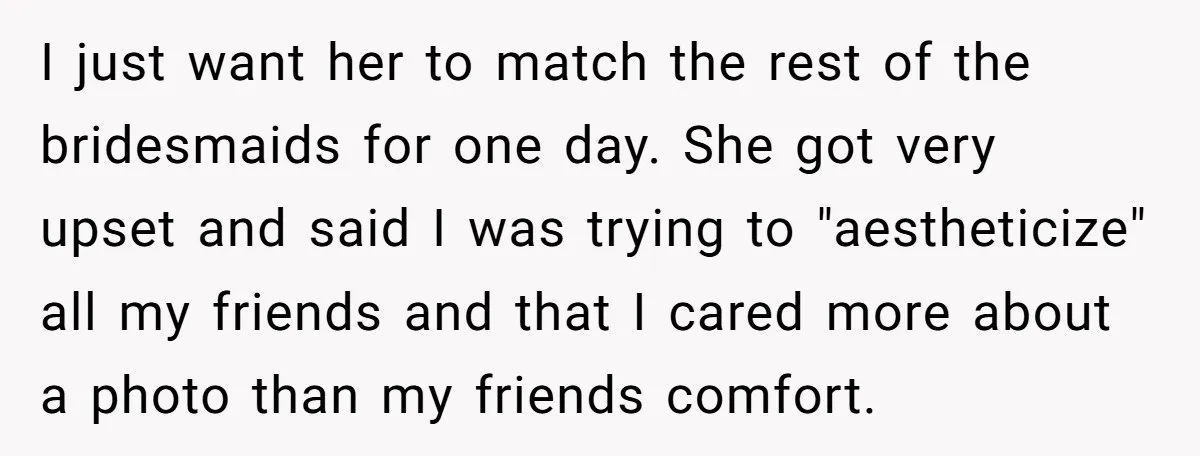 I just want her to match the rest of the bridesmaids for one day. She got very upset and said I was trying to "aestheticize" all my friends and that...