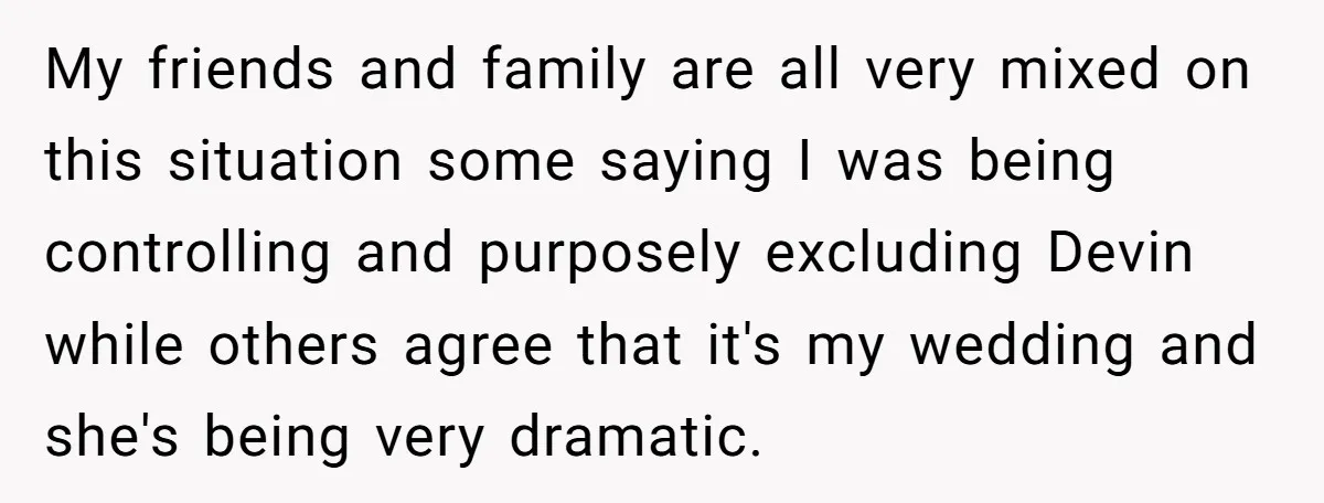 My friends and family are all very mixed on this situation some saying I was being controlling and purposely excluding Devin while others agree that it's my wedding and she's...