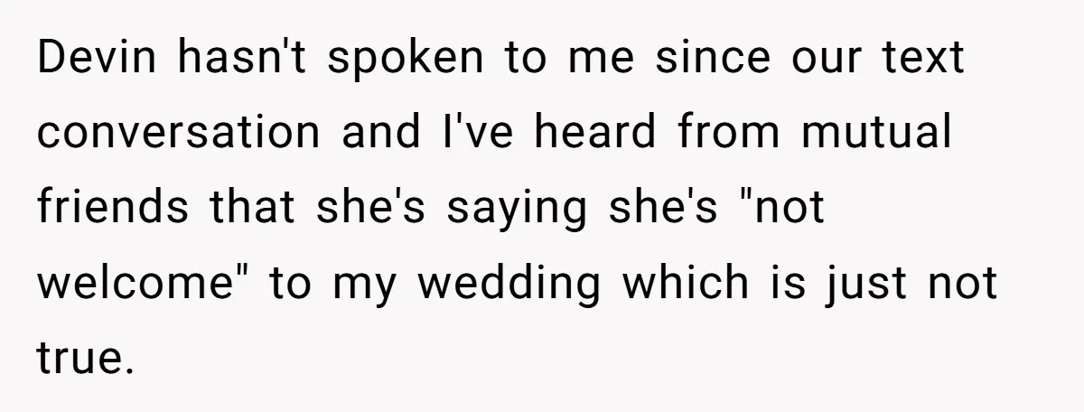 Devin hasn't spoken to me since our text conversation and I've heard from mutual friends that she's saying she's "not welcome" to my wedding which is just not true.