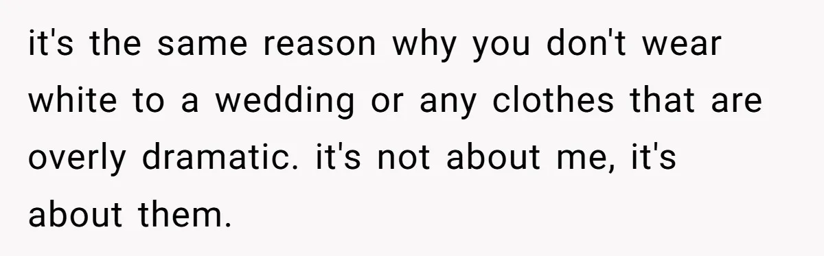 it's the same reason why you don't wear white to a wedding or any clothes that are overly dramatic. it's not about me, it's about them.