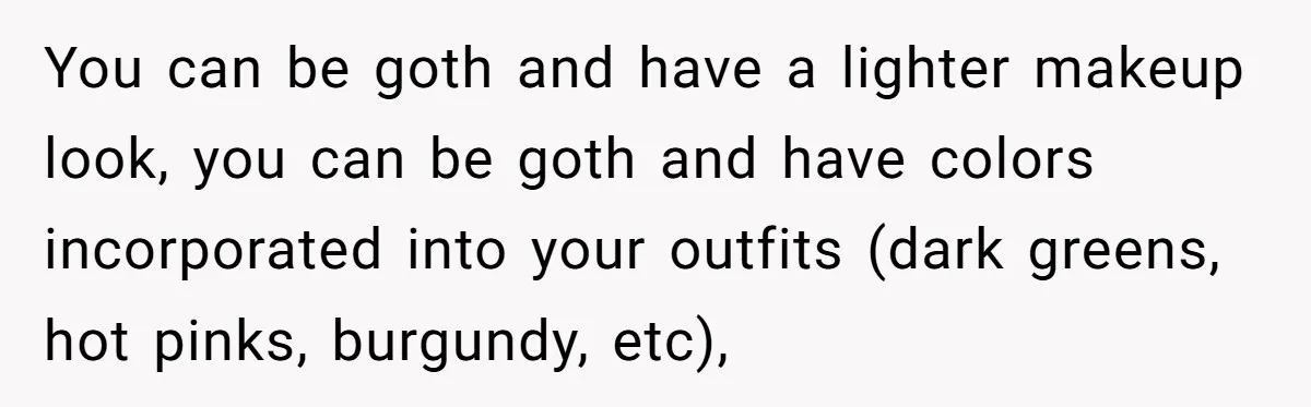 You can be goth and have a lighter makeup look, you can be goth and have colors incorporated into your outfits (dark greens, hot pinks, burgundy, etc),
