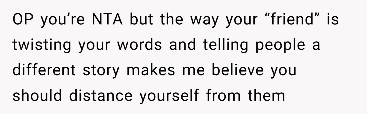 OP you’re NTA but the way your “friend” is twisting your words and telling people a different story makes me believe you should distance yourself from them