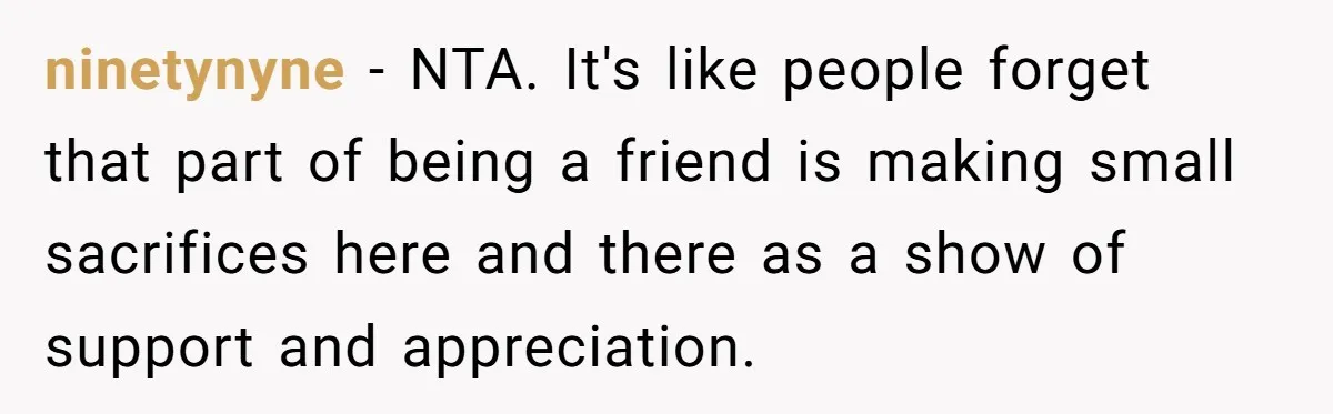 ninetynyne − NTA. It's like people forget that part of being a friend is making small sacrifices here and there as a show of support and appreciation.