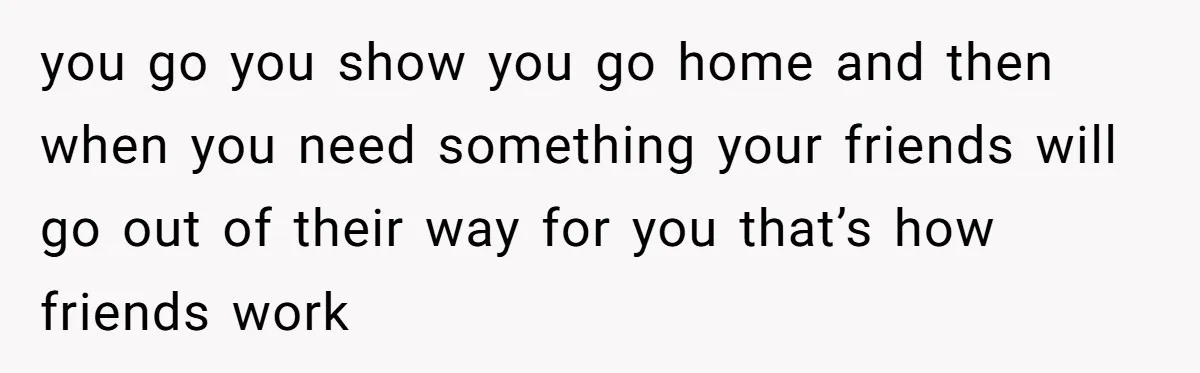 you go you show you go home and then when you need something your friends will go out of their way for you that’s how friends work